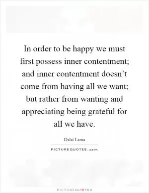 In order to be happy we must first possess inner contentment; and inner contentment doesn’t come from having all we want; but rather from wanting and appreciating being grateful for all we have Picture Quote #1