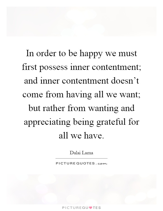In order to be happy we must first possess inner contentment; and inner contentment doesn't come from having all we want; but rather from wanting and appreciating being grateful for all we have Picture Quote #1