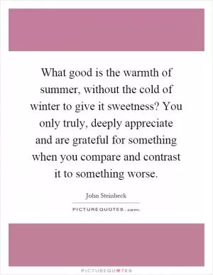 What good is the warmth of summer, without the cold of winter to give it sweetness? You only truly, deeply appreciate and are grateful for something when you compare and contrast it to something worse Picture Quote #1