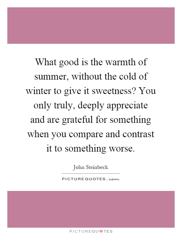 What good is the warmth of summer, without the cold of winter to give it sweetness? You only truly, deeply appreciate and are grateful for something when you compare and contrast it to something worse Picture Quote #1