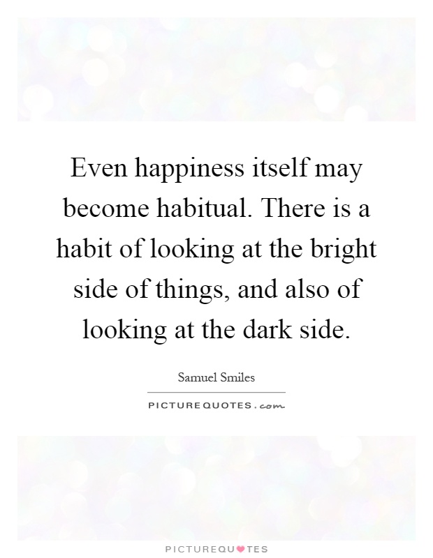 Even happiness itself may become habitual. There is a habit of looking at the bright side of things, and also of looking at the dark side Picture Quote #1