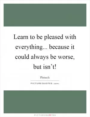 Learn to be pleased with everything... because it could always be worse, but isn’t! Picture Quote #1