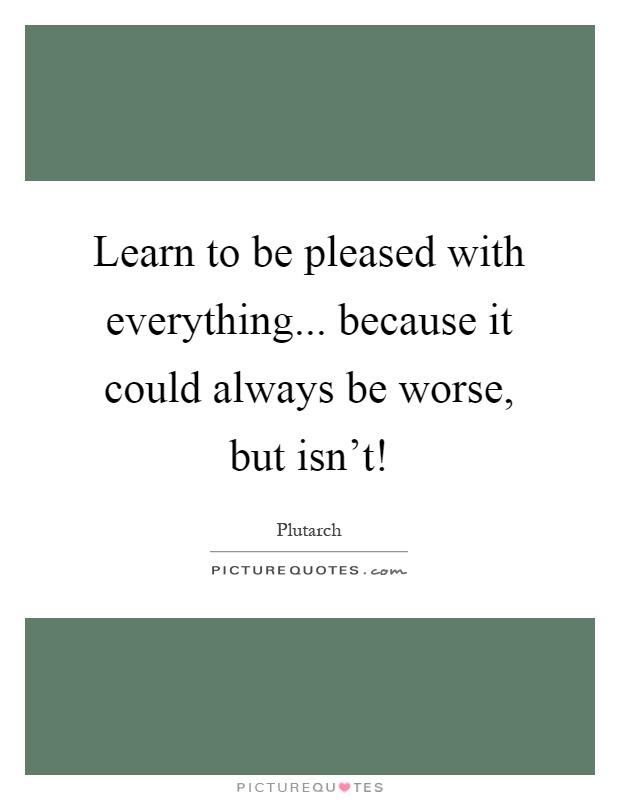 Learn to be pleased with everything... because it could always be worse, but isn't! Picture Quote #1