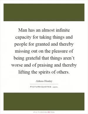 Man has an almost infinite capacity for taking things and people for granted and thereby missing out on the pleasure of being grateful that things aren’t worse and of praising and thereby lifting the spirits of others Picture Quote #1