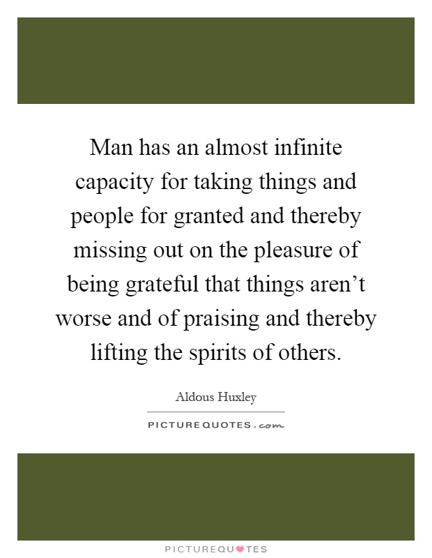 Man has an almost infinite capacity for taking things and people for granted and thereby missing out on the pleasure of being grateful that things aren't worse and of praising and thereby lifting the spirits of others Picture Quote #1