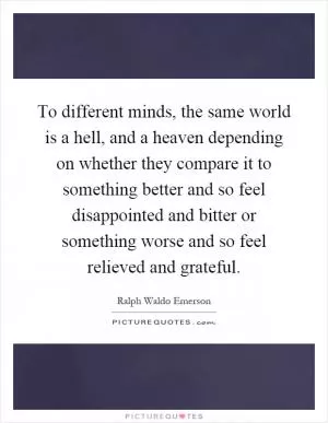 To different minds, the same world is a hell, and a heaven depending on whether they compare it to something better and so feel disappointed and bitter or something worse and so feel relieved and grateful Picture Quote #1