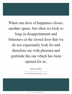 When one door of happiness closes, another opens; but often we look so long in disappointment and bitterness at the closed door that we do not expectantly look for and therefore see with pleasure and gratitude the one which has been opened for us Picture Quote #1