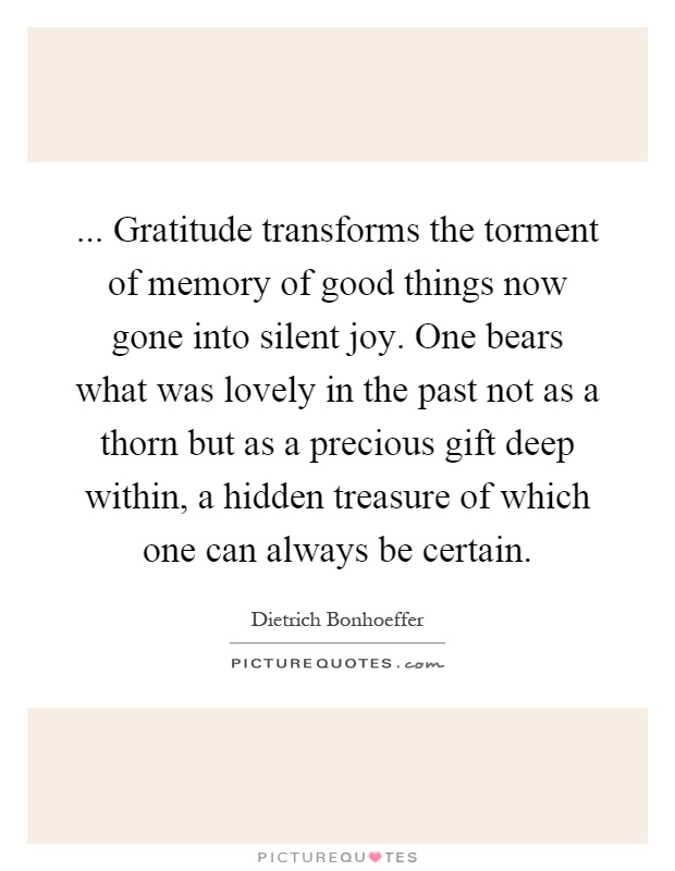 ... Gratitude transforms the torment of memory of good things now gone into silent joy. One bears what was lovely in the past not as a thorn but as a precious gift deep within, a hidden treasure of which one can always be certain Picture Quote #1