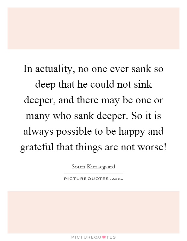 In actuality, no one ever sank so deep that he could not sink deeper, and there may be one or many who sank deeper. So it is always possible to be happy and grateful that things are not worse! Picture Quote #1