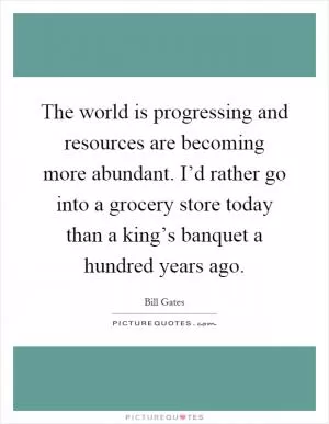 The world is progressing and resources are becoming more abundant. I’d rather go into a grocery store today than a king’s banquet a hundred years ago Picture Quote #1