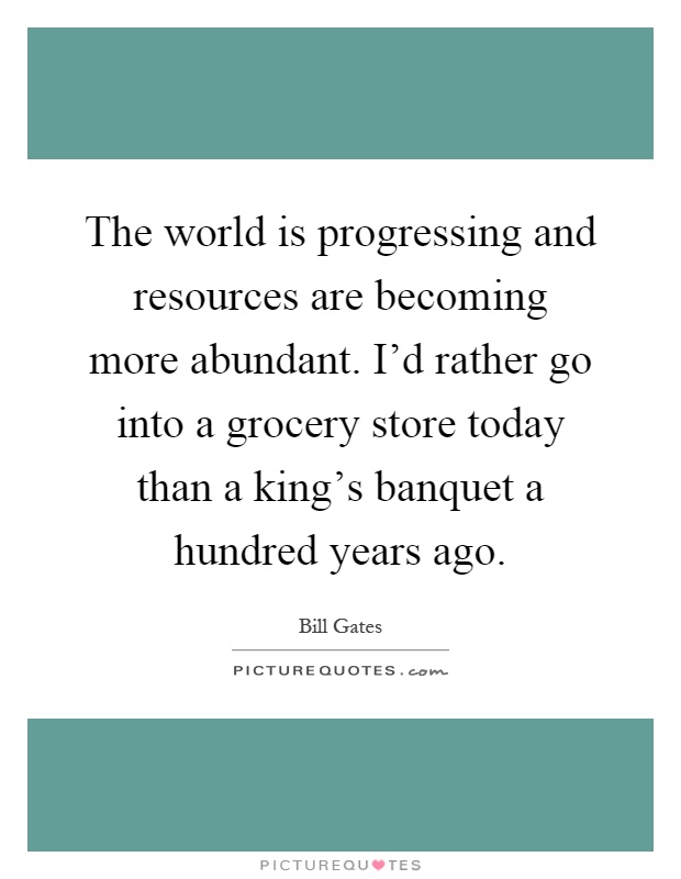 The world is progressing and resources are becoming more abundant. I'd rather go into a grocery store today than a king's banquet a hundred years ago Picture Quote #1