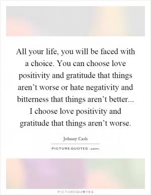 All your life, you will be faced with a choice. You can choose love positivity and gratitude that things aren’t worse or hate negativity and bitterness that things aren’t better... I choose love positivity and gratitude that things aren’t worse Picture Quote #1