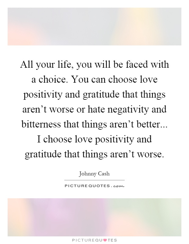 All your life, you will be faced with a choice. You can choose love positivity and gratitude that things aren't worse or hate negativity and bitterness that things aren't better... I choose love positivity and gratitude that things aren't worse Picture Quote #1