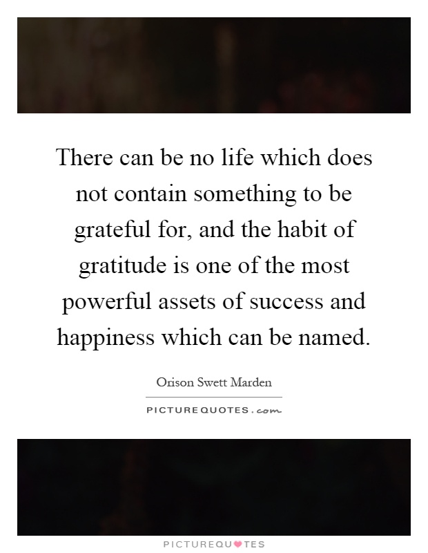 There can be no life which does not contain something to be grateful for, and the habit of gratitude is one of the most powerful assets of success and happiness which can be named Picture Quote #1