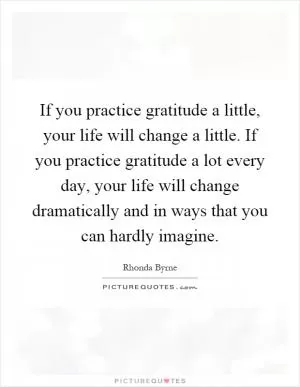 If you practice gratitude a little, your life will change a little. If you practice gratitude a lot every day, your life will change dramatically and in ways that you can hardly imagine Picture Quote #1