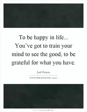 To be happy in life... You’ve got to train your mind to see the good, to be grateful for what you have Picture Quote #1