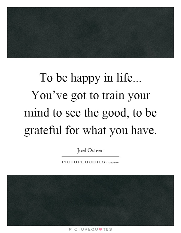 To be happy in life... You've got to train your mind to see the good, to be grateful for what you have Picture Quote #1