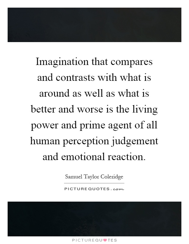 Imagination that compares and contrasts with what is around as well as what is better and worse is the living power and prime agent of all human perception judgement and emotional reaction Picture Quote #1