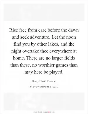 Rise free from care before the dawn and seek adventure. Let the noon find you by other lakes, and the night overtake thee everywhere at home. There are no larger fields than these, no worthier games than may here be played Picture Quote #1