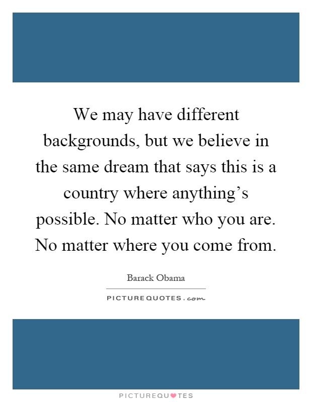 We may have different backgrounds, but we believe in the same dream that says this is a country where anything's possible. No matter who you are. No matter where you come from Picture Quote #1