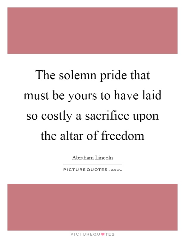 The solemn pride that must be yours to have laid so costly a sacrifice upon the altar of freedom Picture Quote #1