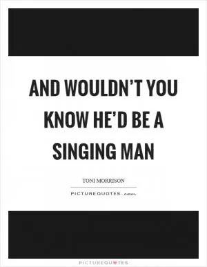 And wouldn’t you know he’d be a singing man Picture Quote #1