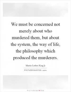 We must be concerned not merely about who murdered them, but about the system, the way of life, the philosophy which produced the murderers Picture Quote #1