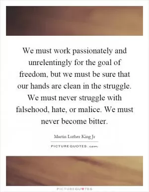 We must work passionately and unrelentingly for the goal of freedom, but we must be sure that our hands are clean in the struggle. We must never struggle with falsehood, hate, or malice. We must never become bitter Picture Quote #1