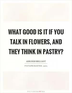 What good is it if you talk in flowers, and they think in pastry? Picture Quote #1
