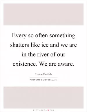Every so often something shatters like ice and we are in the river of our existence. We are aware Picture Quote #1