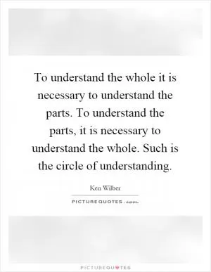 To understand the whole it is necessary to understand the parts. To understand the parts, it is necessary to understand the whole. Such is the circle of understanding Picture Quote #1