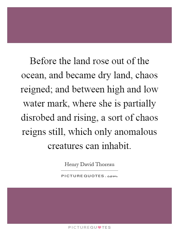 Before the land rose out of the ocean, and became dry land, chaos reigned; and between high and low water mark, where she is partially disrobed and rising, a sort of chaos reigns still, which only anomalous creatures can inhabit Picture Quote #1