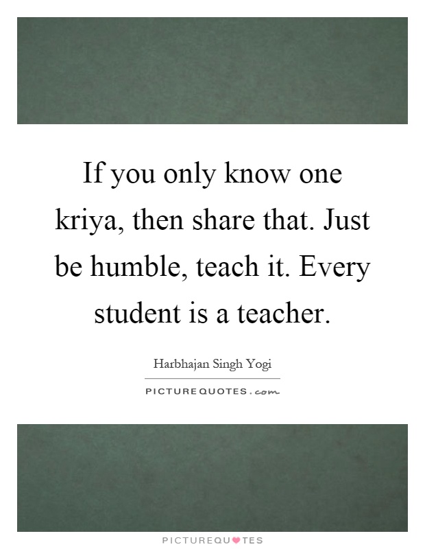 If you only know one kriya, then share that. Just be humble, teach it. Every student is a teacher Picture Quote #1