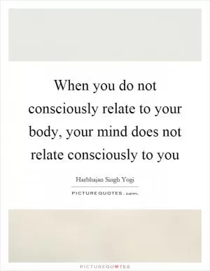 When you do not consciously relate to your body, your mind does not relate consciously to you Picture Quote #1