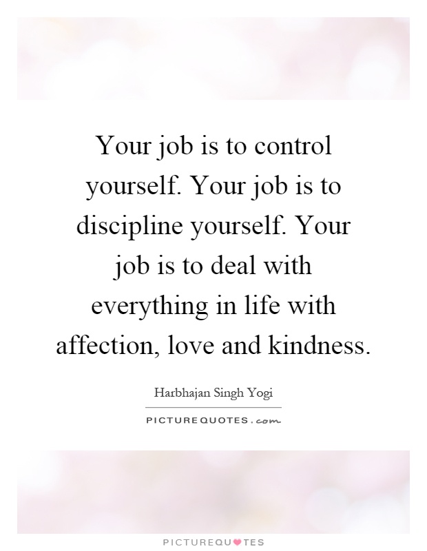 Your job is to control yourself. Your job is to discipline yourself. Your job is to deal with everything in life with affection, love and kindness Picture Quote #1