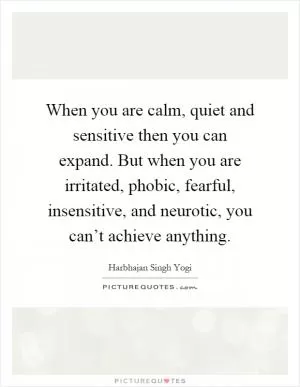 When you are calm, quiet and sensitive then you can expand. But when you are irritated, phobic, fearful, insensitive, and neurotic, you can’t achieve anything Picture Quote #1