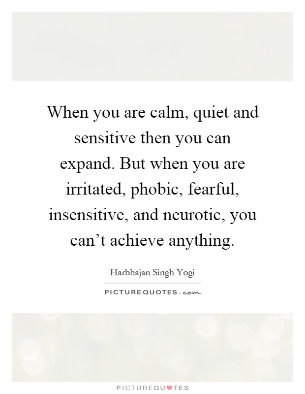 When you are calm, quiet and sensitive then you can expand. But when you are irritated, phobic, fearful, insensitive, and neurotic, you can't achieve anything Picture Quote #1