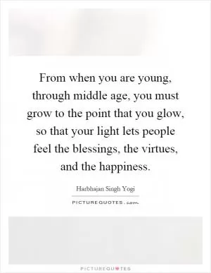 From when you are young, through middle age, you must grow to the point that you glow, so that your light lets people feel the blessings, the virtues, and the happiness Picture Quote #1