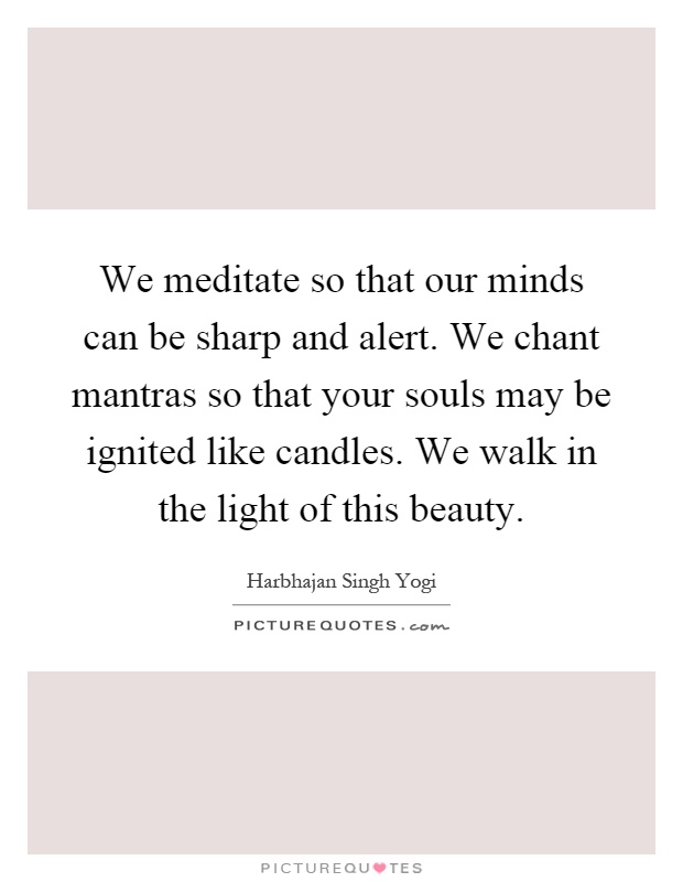 We meditate so that our minds can be sharp and alert. We chant mantras so that your souls may be ignited like candles. We walk in the light of this beauty Picture Quote #1