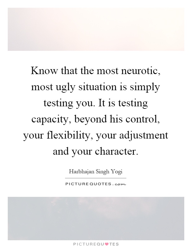 Know that the most neurotic, most ugly situation is simply testing you. It is testing capacity, beyond his control, your flexibility, your adjustment and your character Picture Quote #1