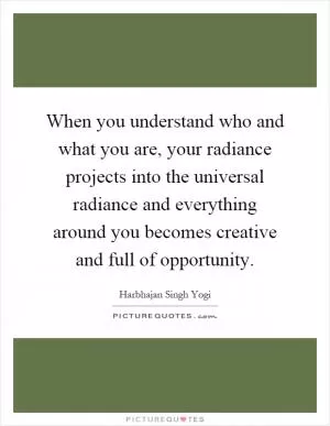 When you understand who and what you are, your radiance projects into the universal radiance and everything around you becomes creative and full of opportunity Picture Quote #1