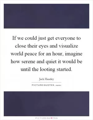 If we could just get everyone to close their eyes and visualize world peace for an hour, imagine how serene and quiet it would be until the looting started Picture Quote #1