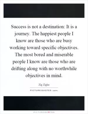 Success is not a destination: It is a journey. The happiest people I know are those who are busy working toward specific objectives. The most bored and miserable people I know are those who are drifting along with no worthwhile objectives in mind Picture Quote #1