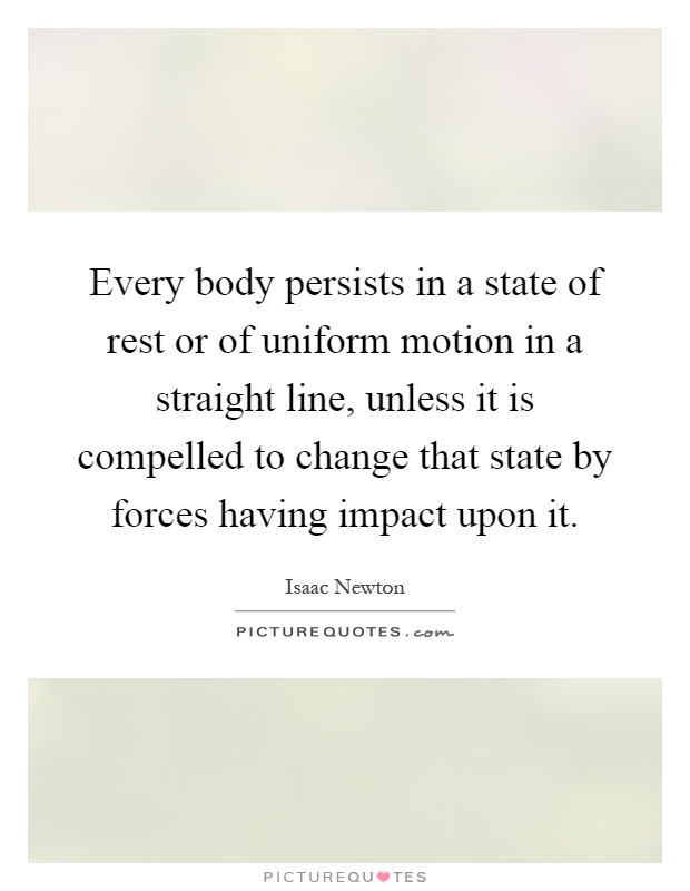Every body persists in a state of rest or of uniform motion in a straight line, unless it is compelled to change that state by forces having impact upon it Picture Quote #1