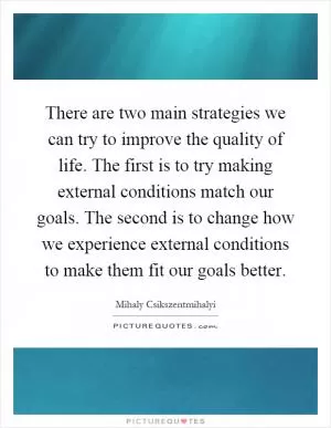 There are two main strategies we can try to improve the quality of life. The first is to try making external conditions match our goals. The second is to change how we experience external conditions to make them fit our goals better Picture Quote #1