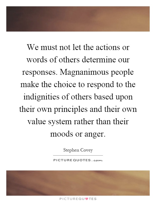 We must not let the actions or words of others determine our responses. Magnanimous people make the choice to respond to the indignities of others based upon their own principles and their own value system rather than their moods or anger Picture Quote #1