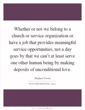 Whether or not we belong to a church or service organization or have a job that provides meaningful service opportunities, not a day goes by that we can’t at least serve one other human being by making deposits of unconditional love Picture Quote #1