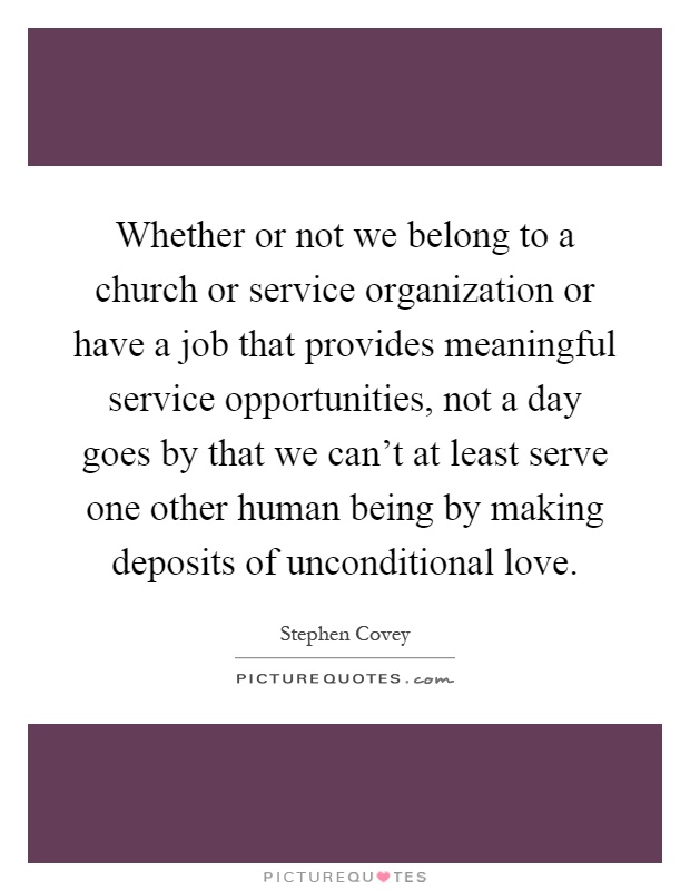 Whether or not we belong to a church or service organization or have a job that provides meaningful service opportunities, not a day goes by that we can't at least serve one other human being by making deposits of unconditional love Picture Quote #1