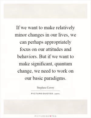 If we want to make relatively minor changes in our lives, we can perhaps appropriately focus on our attitudes and behaviors. But if we want to make significant, quantum change, we need to work on our basic paradigms Picture Quote #1