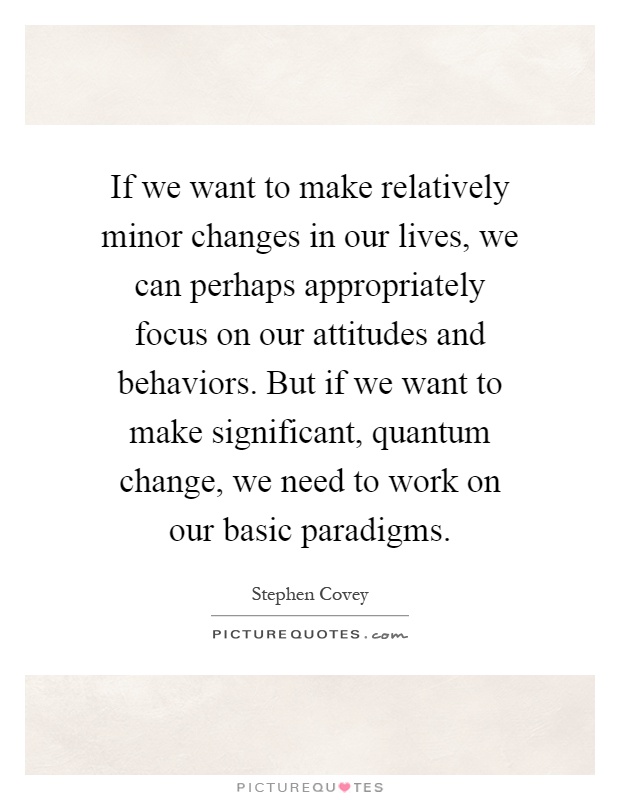 If we want to make relatively minor changes in our lives, we can perhaps appropriately focus on our attitudes and behaviors. But if we want to make significant, quantum change, we need to work on our basic paradigms Picture Quote #1